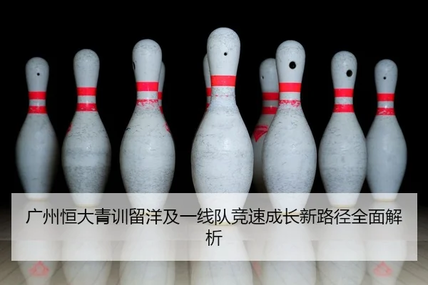 广州恒大青训留洋及一线队竞速成长新路径全面解析